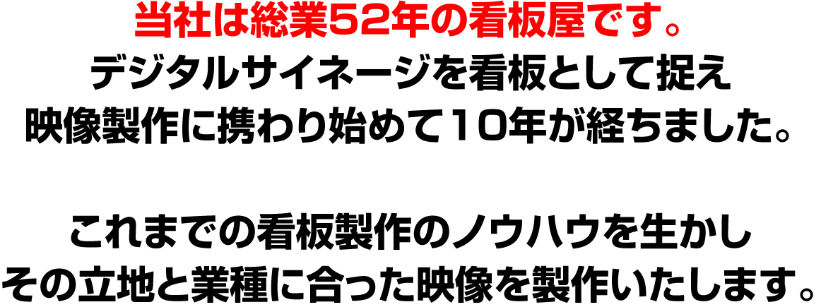 当社は総業52年の看板屋です。デジタルサイネージを看板として捉え映像製作に携わり始めて10年が経ちました。これまでの看板製作のノウハウを生かしその立地と業種に合った映像を製作いたします。