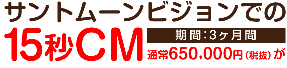サントムーンビジョンでの15秒CM期間3ヶ月間通常650,000円(税抜)が