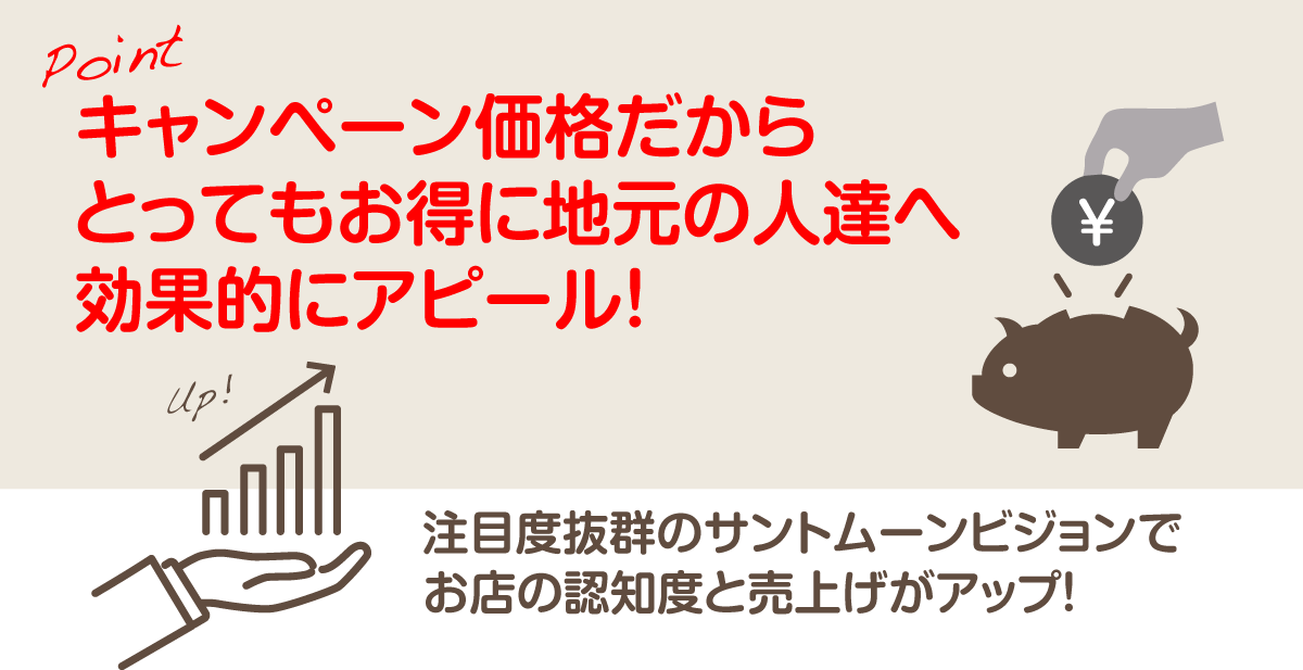 Pointキャンペーン価格だからとってもお得に地元の人達へ効果的にアピール!注目度抜群のサントムーンビジョンでお店の認知度と売上げがアップ!