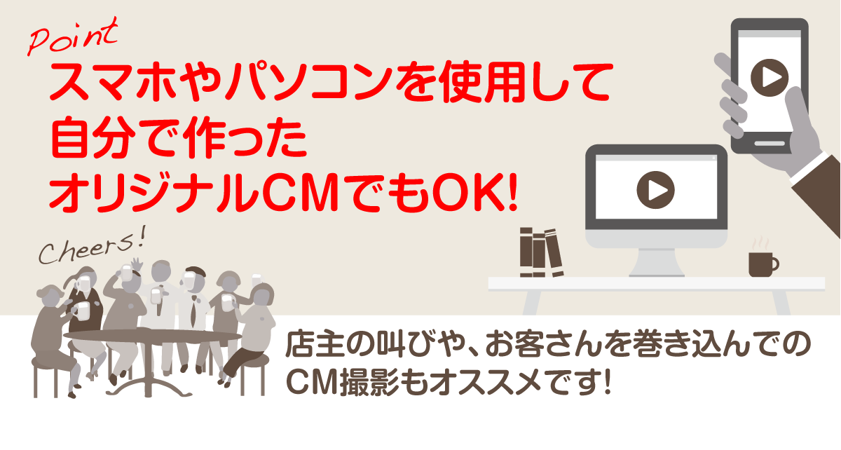 Pointスマホやパソコンを使用して自分で作ったオリジナルCMでもOK!店主の叫びや、お客さんを巻き込んでのCM撮影もオススメです!